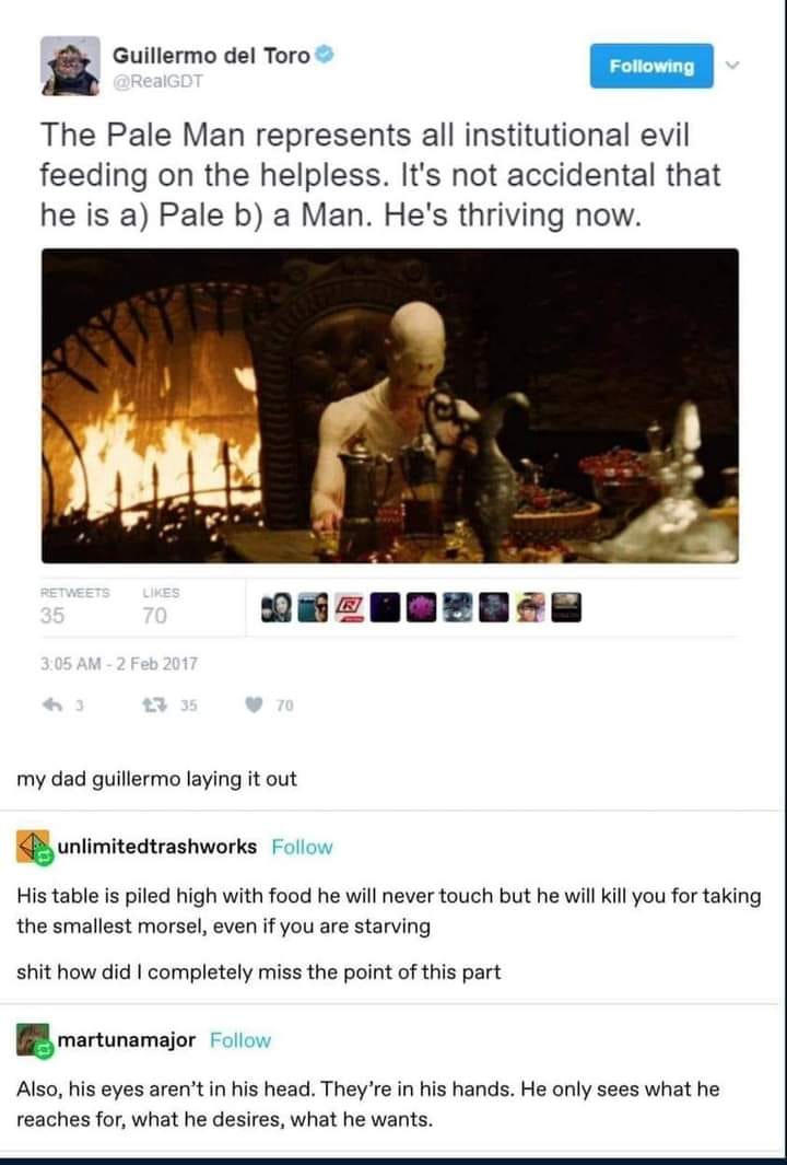 This meme is a screenshot of a tweet by Guillermo del Toro, the director of the 2013 film "Pacific Rim." The tweet reads: "The Pale Man represents all institutional evil feeding on the helpless. It's not accidental that he is a) Pale b) a Man. He's thriving now." The tweet is accompanied by a screenshot from the film, showing the character of the Pale Man, a monstrous creature with a blank face and long, spindly fingers. The image is captioned "My dad Guillermo" and has a comment from a user named "unlimited trash" saying "my dad Guillermo".